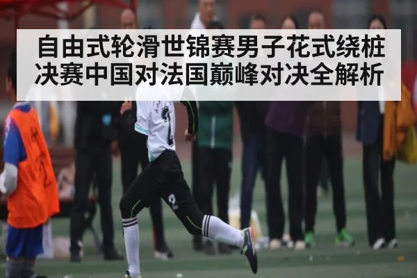 自由式轮滑世锦赛男子花式绕桩决赛中国对法国巅峰对决全解析